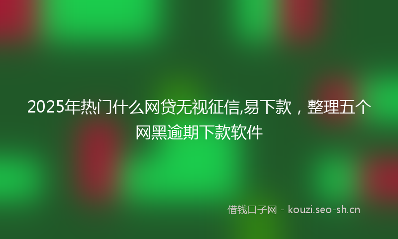 2025年热门什么网贷无视征信,易下款，整理五个网黑逾期下款软件