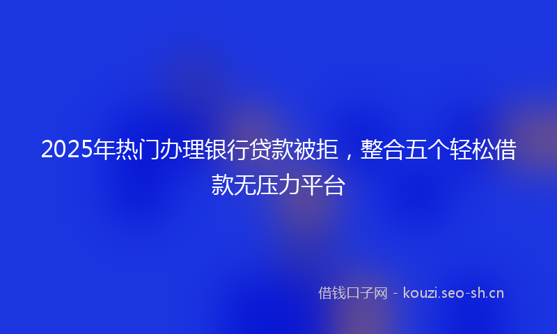 2025年热门办理银行贷款被拒，整合五个轻松借款无压力平台