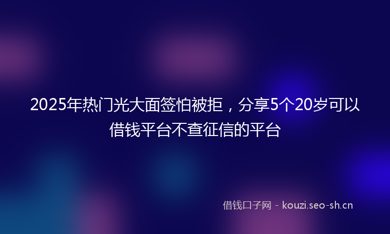 2025年热门光大面签怕被拒，分享5个20岁可以借钱平台不查征信的平台