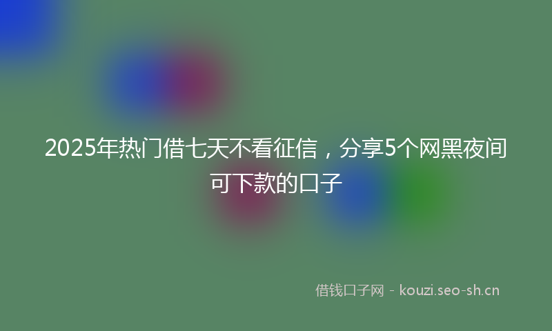2025年热门借七天不看征信，分享5个网黑夜间可下款的口子