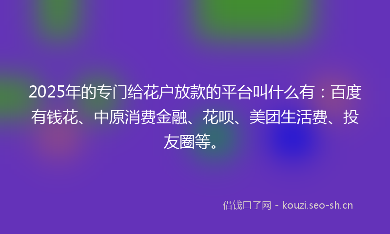 2025年的专门给花户放款的平台叫什么有：百度有钱花、中原消费金融、花呗、美团生活费、投友圈等。