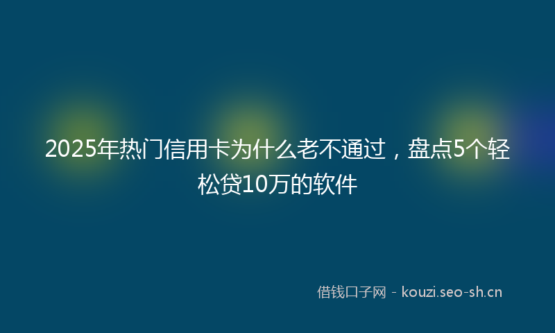 2025年热门信用卡为什么老不通过，盘点5个轻松贷10万的软件
