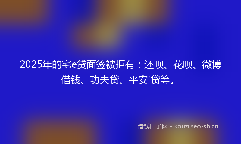 2025年的宅e贷面签被拒有：还呗、花呗、微博借钱、功夫贷、平安i贷等。