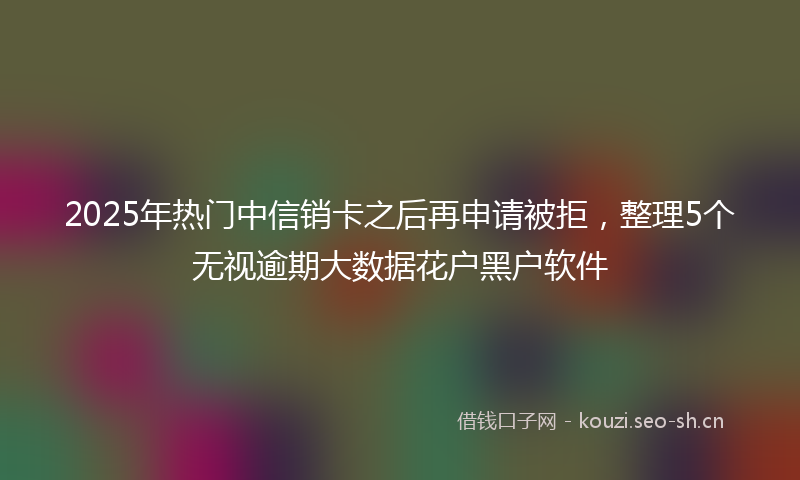 2025年热门中信销卡之后再申请被拒，整理5个无视逾期大数据花户黑户软件