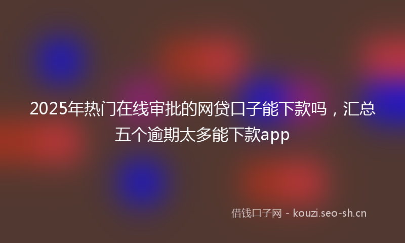 2025年热门在线审批的网贷口子能下款吗,汇总五个逾期太多能下款app