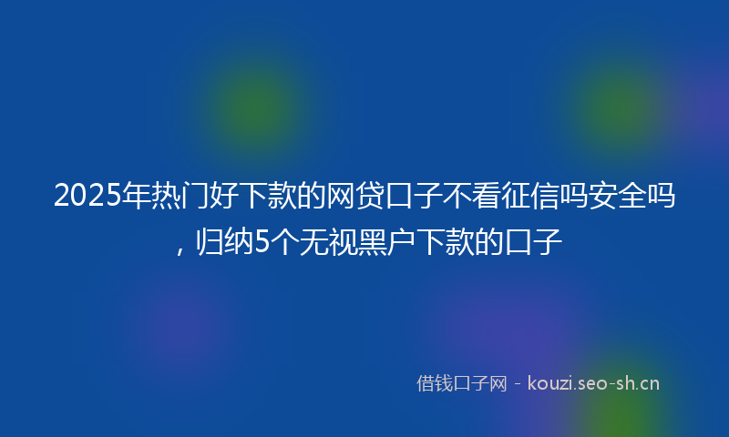 2025年热门好下款的网贷口子不看征信吗安全吗，归纳5个无视黑户下款的口子