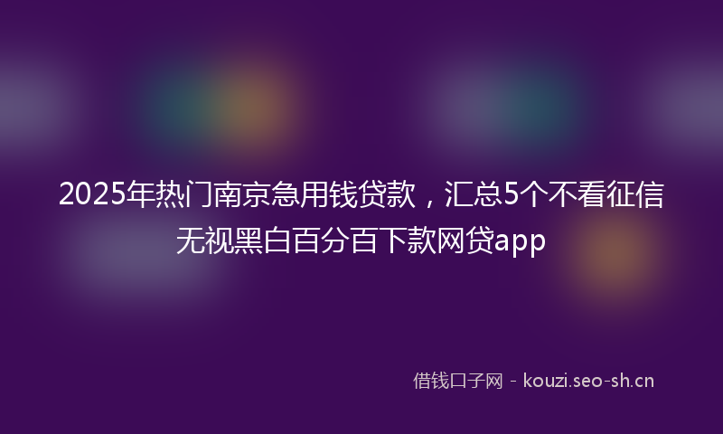 2025年热门南京急用钱贷款，汇总5个不看征信无视黑白百分百下款网贷app