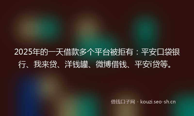2025年的一天借款多个平台被拒有：平安口袋银行、我来贷、洋钱罐、微博借钱、平安i贷等。