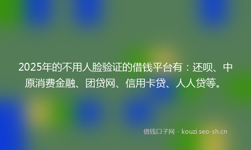 2025年的不用人脸验证的借钱平台有：还呗、中原消费金融、团贷网、信用卡贷、人人贷等。