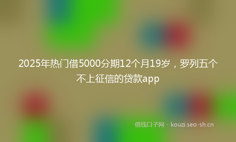 2025年热门借5000分期12个月19岁，罗列五个不上征信的贷款app