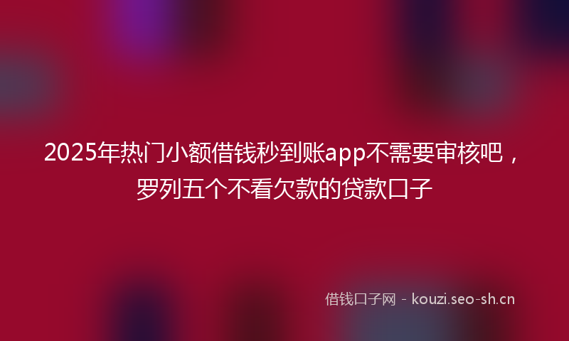 2025年热门小额借钱秒到账app不需要审核吧，罗列五个不看欠款的贷款口子