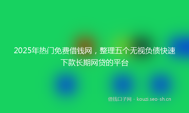 2025年热门免费借钱网，整理五个无视负债快速下款长期网贷的平台