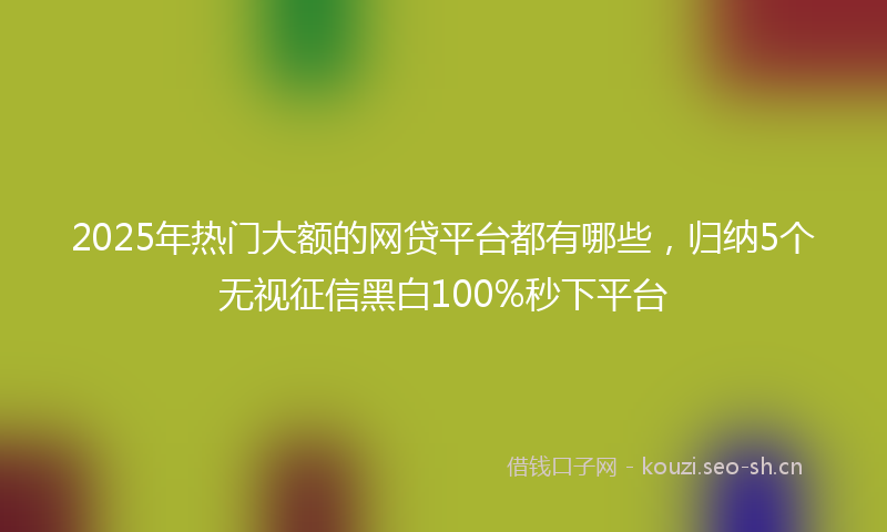 2025年热门大额的网贷平台都有哪些,归纳5个无视征信黑白100%秒下平台