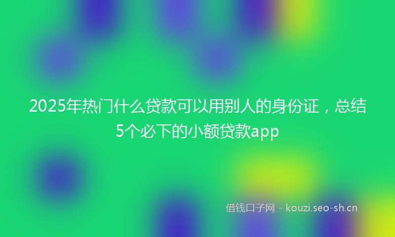 2025年热门什么贷款可以用别人的身份证，总结5个必下的小额贷款app