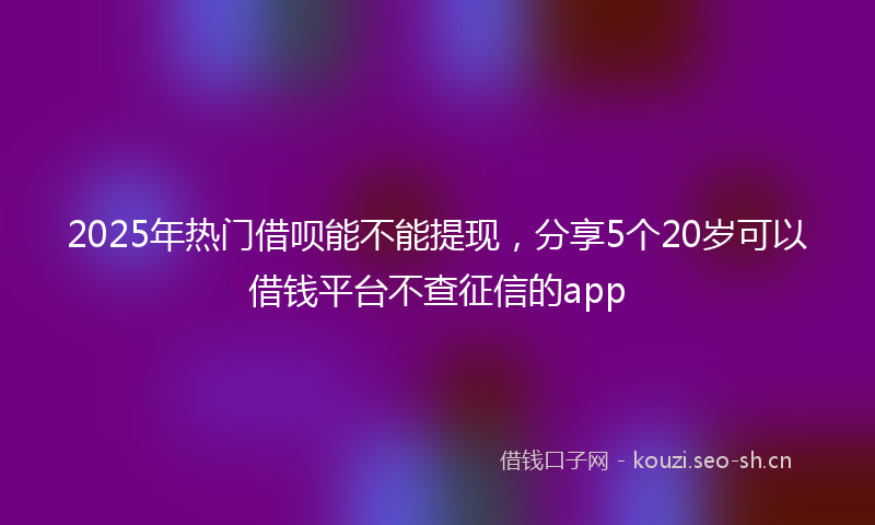 2025年热门借呗能不能提现，分享5个20岁可以借钱平台不查征信的app