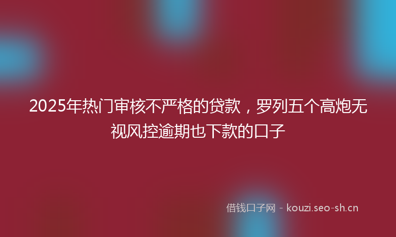 2025年热门审核不严格的贷款，罗列五个高炮无视风控逾期也下款的口子