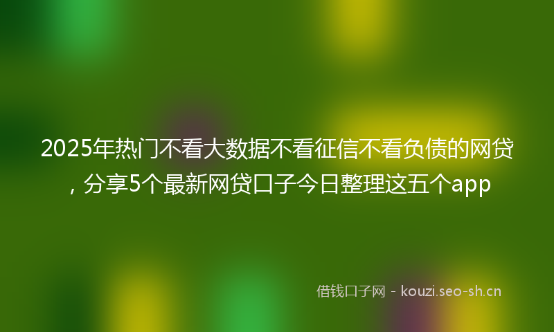 2025年热门不看大数据不看征信不看负债的网贷，分享5个最新网贷口子今日整理这五个app