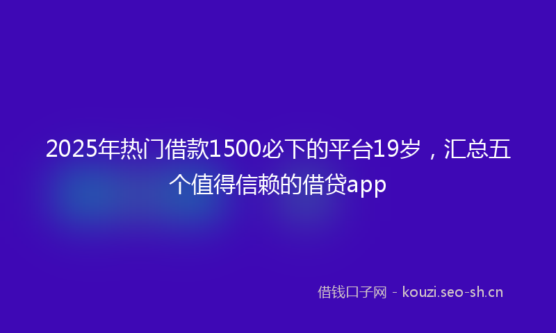 2025年热门借款1500必下的平台19岁，汇总五个值得信赖的借贷app