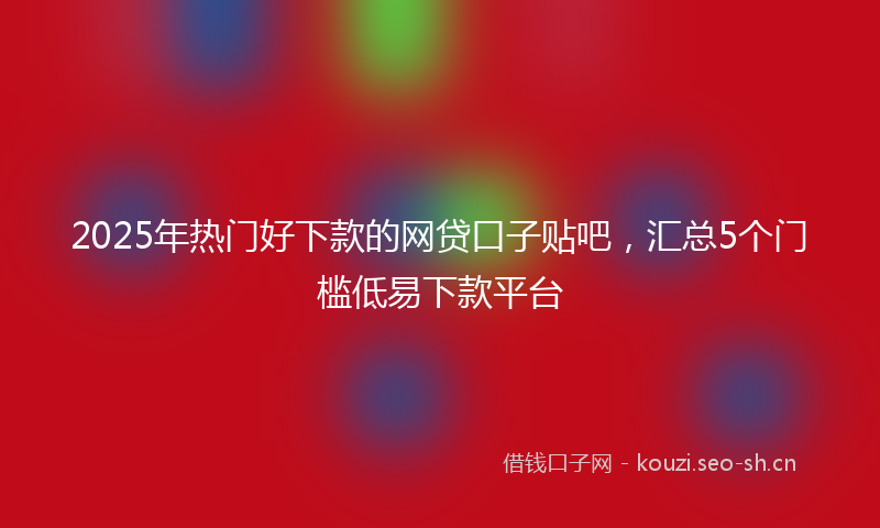 2025年热门好下款的网贷口子贴吧，汇总5个门槛低易下款平台