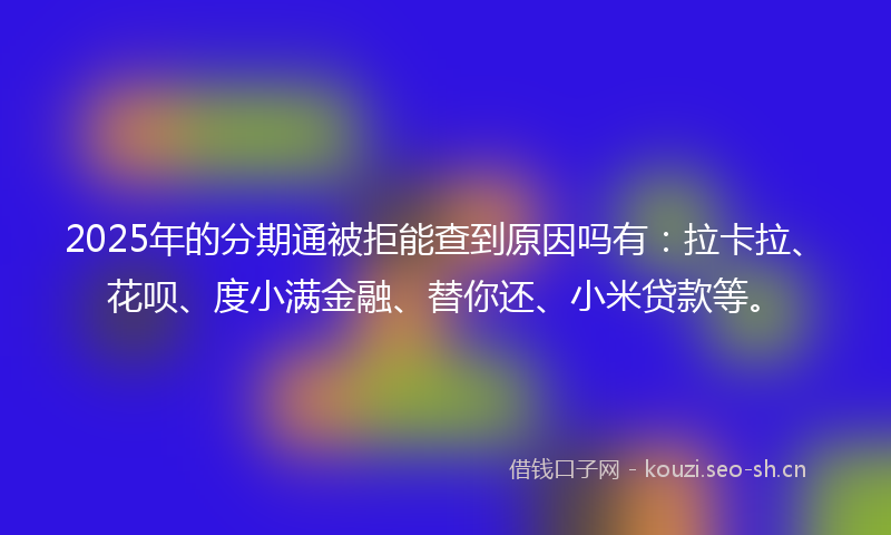 2025年的分期通被拒能查到原因吗有：拉卡拉、花呗、度小满金融、替你还、小米贷款等。