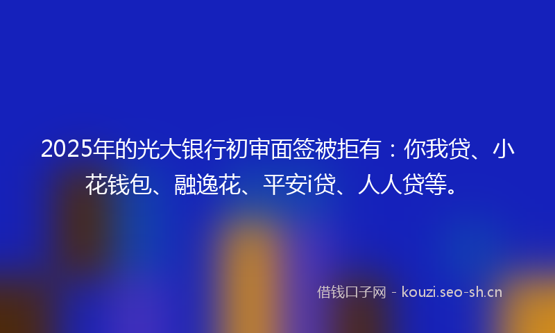 2025年的光大银行初审面签被拒有：你我贷、小花钱包、融逸花、平安i贷、人人贷等。