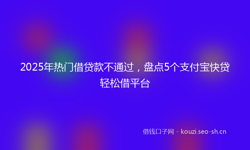2025年热门借贷款不通过,盘点5个支付宝快贷轻松借平台