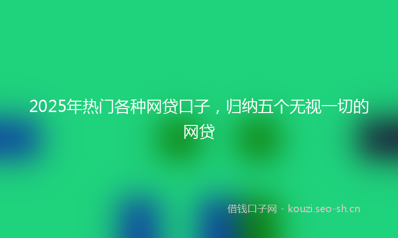 2025年热门各种网贷口子，归纳五个无视一切的网贷