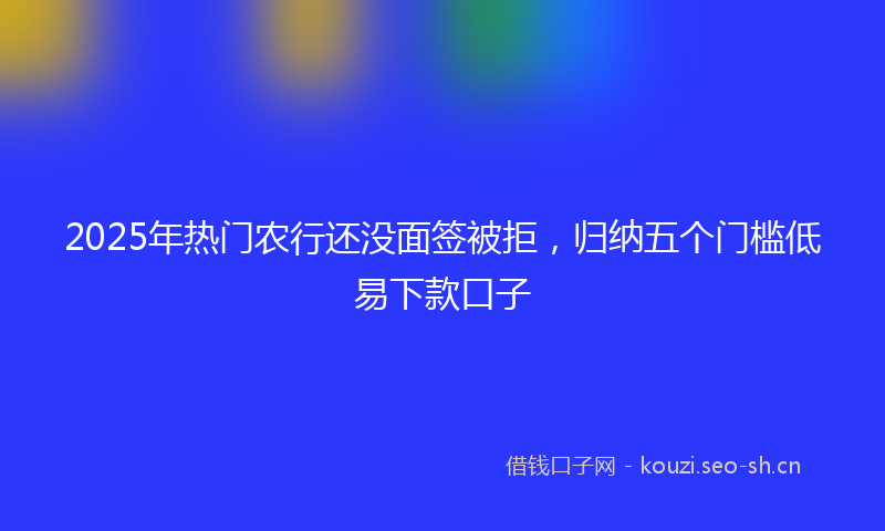 2025年热门农行还没面签被拒，归纳五个门槛低易下款口子