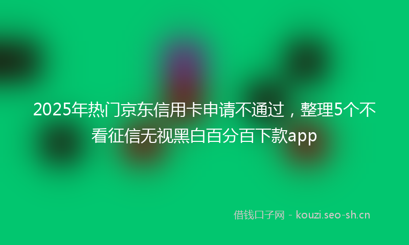 2025年热门京东信用卡申请不通过，整理5个不看征信无视黑白百分百下款app