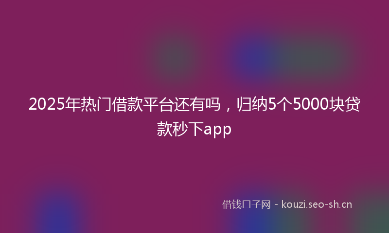 2025年热门借款平台还有吗，归纳5个5000块贷款秒下app