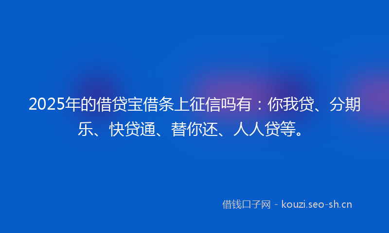 2025年的借贷宝借条上征信吗有：你我贷、分期乐、快贷通、替你还、人人贷等。