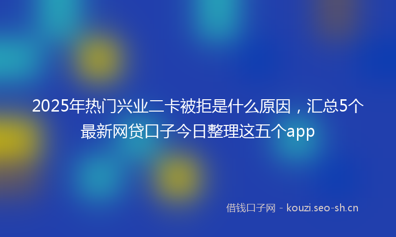2025年热门兴业二卡被拒是什么原因，汇总5个最新网贷口子今日整理这五个app