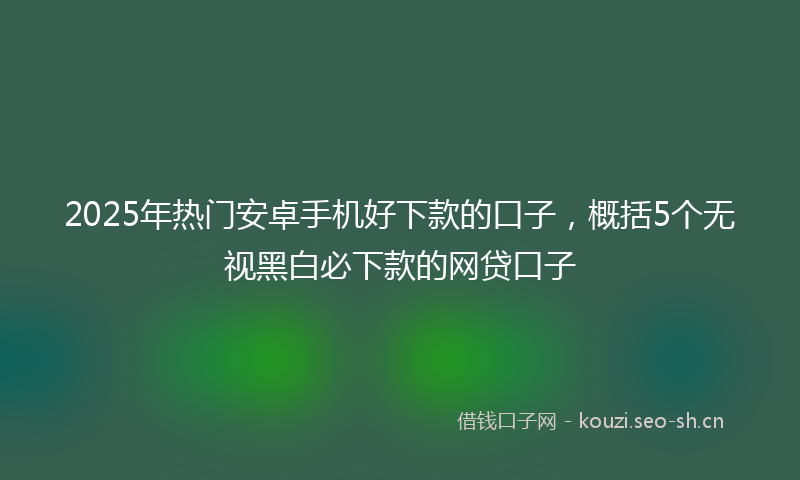2025年热门安卓手机好下款的口子，概括5个无视黑白必下款的网贷口子