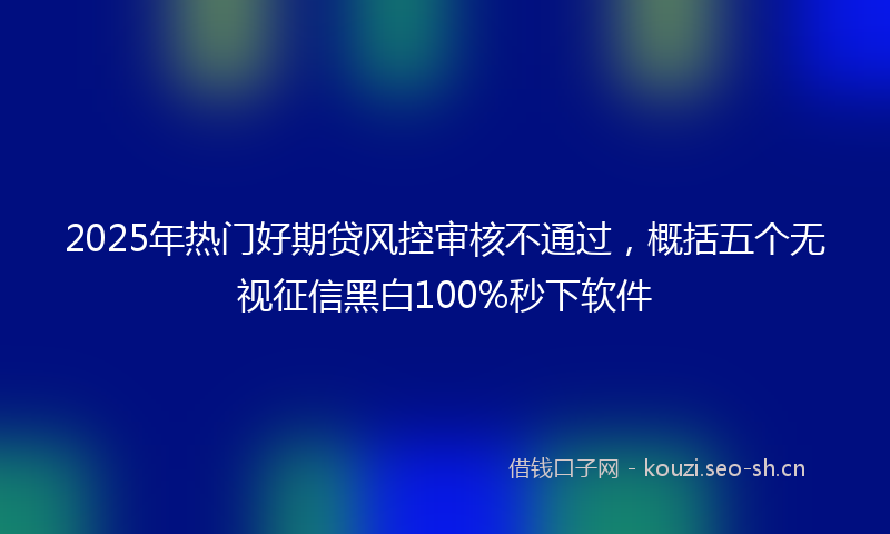 2025年热门好期贷风控审核不通过，概括五个无视征信黑白100%秒下软件