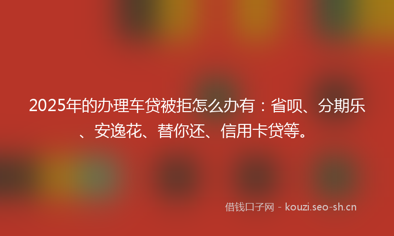 2025年的办理车贷被拒怎么办有：省呗、分期乐、安逸花、替你还、信用卡贷等。