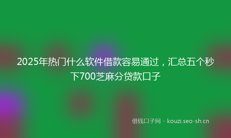 2025年热门什么软件借款容易通过，汇总五个秒下700芝麻分贷款口子