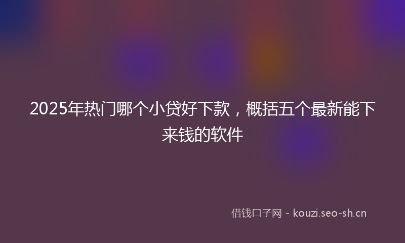 2025年热门哪个小贷好下款，概括五个最新能下来钱的软件