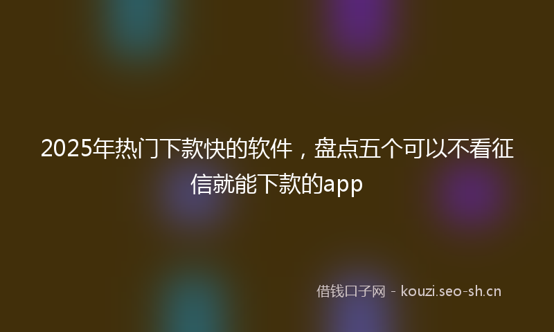 2025年热门下款快的软件，盘点五个可以不看征信就能下款的app