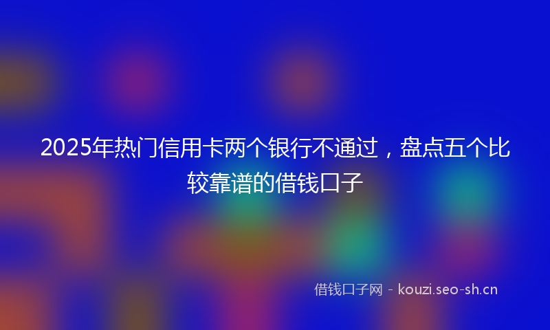 2025年热门信用卡两个银行不通过，盘点五个比较靠谱的借钱口子