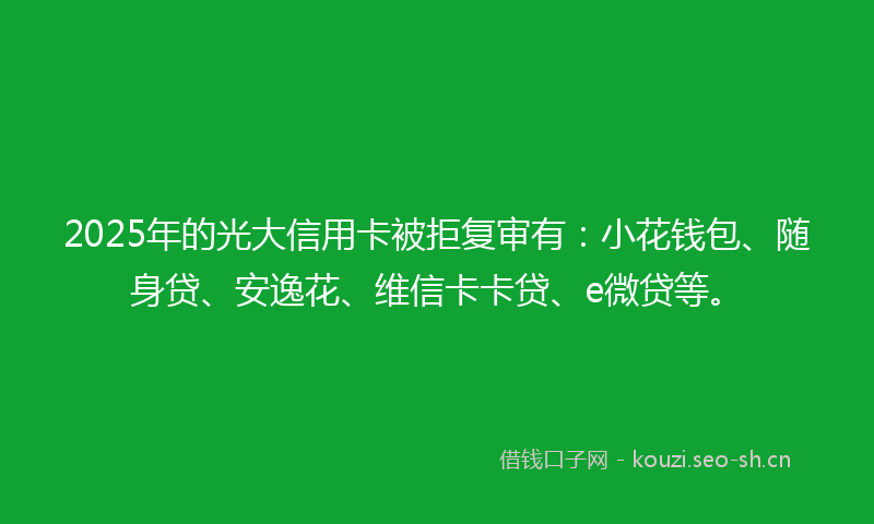 2025年的光大信用卡被拒复审有：小花钱包、随身贷、安逸花、维信卡卡贷、e微贷等。