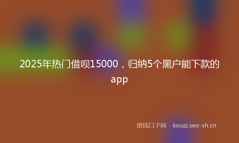 2025年热门借呗15000，归纳5个黑户能下款的app