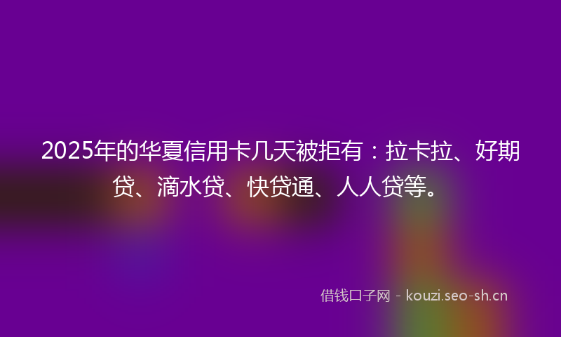 2025年的华夏信用卡几天被拒有：拉卡拉、好期贷、滴水贷、快贷通、人人贷等。