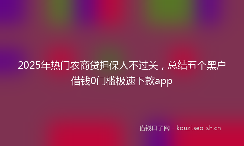 2025年热门农商贷担保人不过关，总结五个黑户借钱0门槛极速下款app