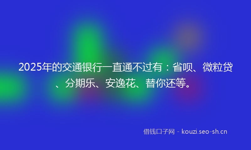 2025年的交通银行一直通不过有：省呗、微粒贷、分期乐、安逸花、替你还等。