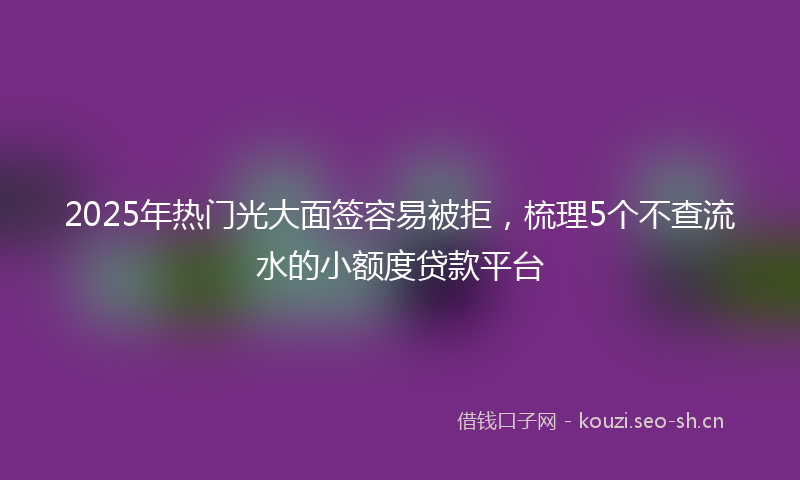 2025年热门光大面签容易被拒，梳理5个不查流水的小额度贷款平台