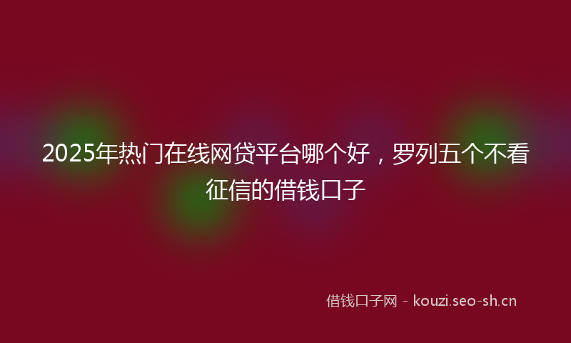 2025年热门在线网贷平台哪个好，罗列五个不看征信的借钱口子