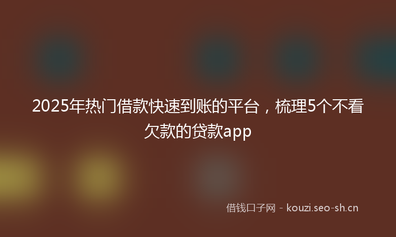 2025年热门借款快速到账的平台，梳理5个不看欠款的贷款app