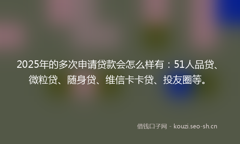 2025年的多次申请贷款会怎么样有：51人品贷、微粒贷、随身贷、维信卡卡贷、投友圈等。