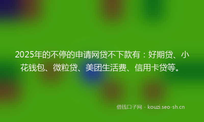 2025年的不停的申请网贷不下款有：好期贷、小花钱包、微粒贷、美团生活费、信用卡贷等。