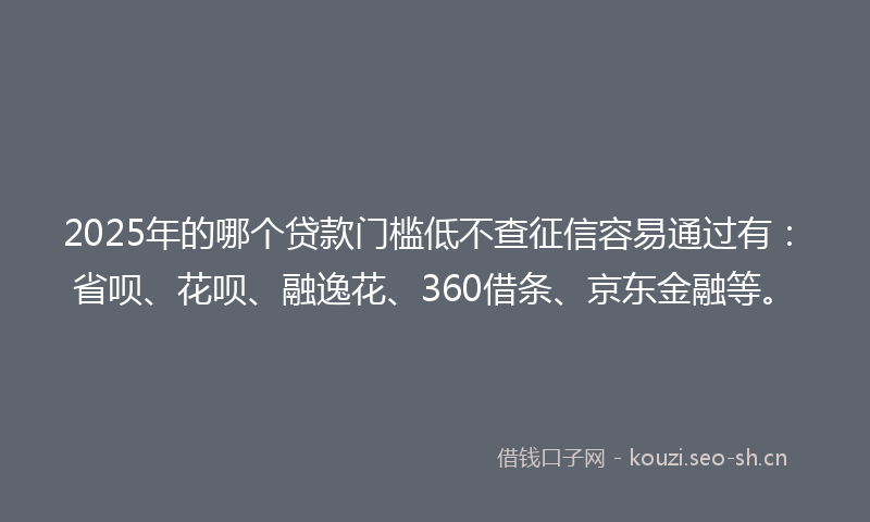 2025年的哪个贷款门槛低不查征信容易通过有：省呗、花呗、融逸花、360借条、京东金融等。